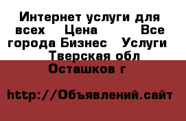 Интернет услуги для всех! › Цена ­ 300 - Все города Бизнес » Услуги   . Тверская обл.,Осташков г.